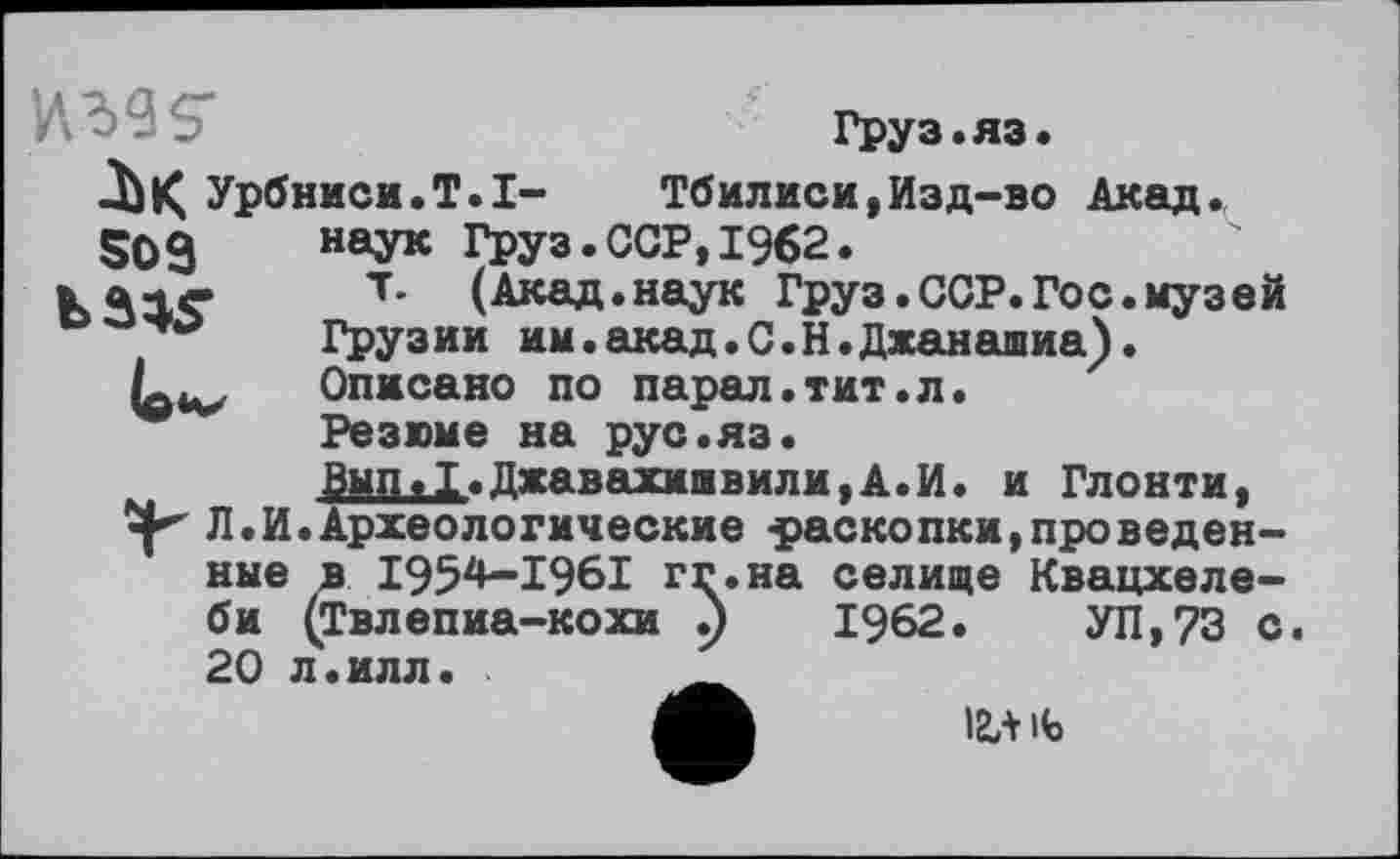 ﻿ига s'
Урбниси.Т^І-
S09
Груз.яз.
Тбилиси,Изд-во Акад, наук Груз.ССР,1962.
т. (Акад.наук Груз.ССР.Гос.музей
Грузии им.акад.С.Н.Джанашиа).
Описано по парал.тит.л.
Резюме на рус.яз.
Вып.1.Джавахишвили,А.И. и Глонти, Л.И.Археологические -раскопки,проведенные в I952*—1961 гг.на селище Квацхеле-би (Твлепиа-кохи .)	1962.	УП,73 с.
20 л.илл.	__
